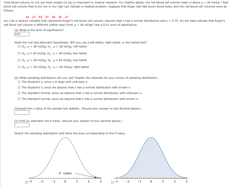 Total blood volume (in ml) per body weight (in kg) is important in medical research. For healthy adults, the red blood cell volume mean is about u = 28 ml/kg.t Red
blood cell volume that is too low or too high can indicate a medical problem. Suppose that Roger has had seven blood tests, and the red blood cell volumes were as
follows.
32 27 43 37 28 35 27
Let x be a random variable that represents Roger's red blood cell volume. Assume that x has a normal distribution and a = 4.75. Do the data indicate that Roger's
red blood cell volume is different (either way) from u = 28 ml/kg? Use a 0.01 level of significance.
(a) What is the level of significance?
0.01
State the null and alternate hypotheses. Will you use a left-tailed, right-tailed, or two-tailed test?
O Ho: H = 28 ml/kg; H: H< 28 ml/kg; left-tailed
O Ho: u* 28 ml/kg; H: u = 28 ml/kg; two-tailed
O Ho: H = 28 ml/kg; H: 28 ml/kg; two-tailed
O Ho: H = 28 ml/kg; H: 4 > 28 ml/kg; right-tailed
(b) What sampling distribution will you use? Explain the rationale for your choice of sampling distribution.
O The Student's t, since n is large with unknown a.
O The Student's t, since we assume that x has a normal distribution with known a.
O The standard normal, since we assume that x has a normal distribution with unknown a.
O The standard normal, since we assume that x has a normal distribution with known a.
Compute the z value of the sample test statistic. (Round your answer to two decimal places.)
(c) Find (or estimate) the P-value. (Round your answer to four decimal places.)
Sketch the sampling distribution and show the area corresponding to the P-value.
P-value
o-3
-1
2
o-3
-2
1
3
