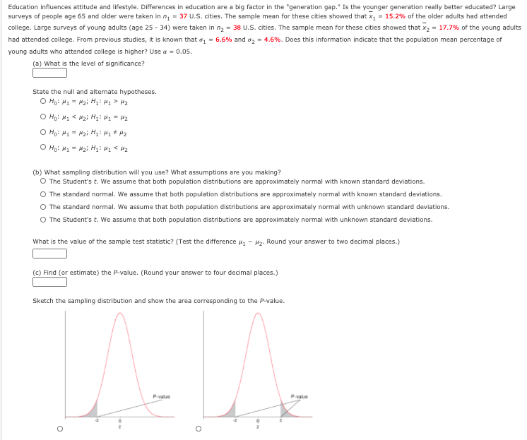 Education influences attitude and lifestyle. Differences in education are a big factor in the "generation gap." Is the younger generation really better educated? Large
surveys of people age 65 and older were taken in n, = 37 U.S. cities. The sample mean for these cities showed that x = 15.2% of the older adults had attended
college. Large surveys of young adults (age 25 - 34) were taken in n, = 38 U.S. cities. The sample mean for these cities showed that x, = 17.7% of the young adults
had attended college. From previous studies, it is known that az = 6.6% and az = 4.6%. Does this information indicate that the population mean percentage of
young adults who attended college is higher? Use a = 0.05.
(a) What is the level of significance?
State the null and alternate hypotheses.
O Hg: H1 = Hai H: H1 > H2
O Hg: H1 < Hai H: H1 = H2
O Hg: H1 = Hai H: M* H2
O Hg: M1- H2; H: H1 < 42
(b) What sampling distribution will you use? What assumptions are you making?
O The Student's t. We assume that both population distributions are approximately normal with known standard deviations.
O The standard normal. We assume that both population distributions are approximately normal with known standard deviations.
O The standard normal. We assume that both population distributions are approximately normal with unknown standard deviations.
O The Student's t. We assume that both population distributions are approximately normal with unknown standard deviations.
What is the value of the sample test statistic? (Test the difference 41
H2. Round your answer to two decimal places.)
(C) Find (or estimate) the P-value. (Round your answer to four decimal places.)
Sketch the sampling distribution and show the area corresponding to the P-value.
Pvalue
Pvalue
