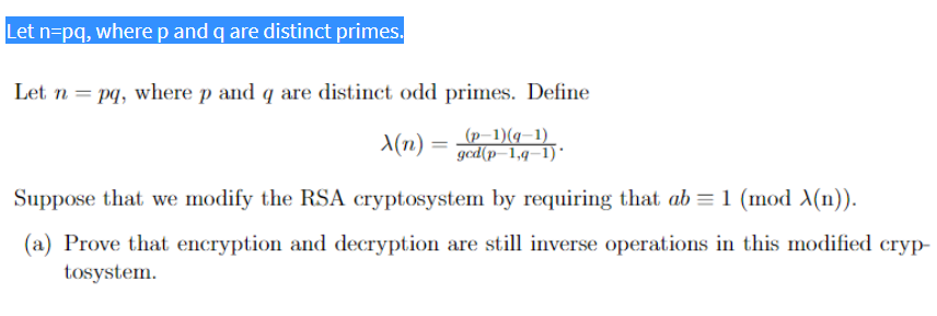 Let n=pq, where p and q are distinct primes.
Let n = pq, where p and q are distinct odd primes. Define
X(n) = (p-1)(q—1)
=
gcd(p-1,q-1)
Suppose that we modify the RSA cryptosystem by requiring that ab = 1 (mod X(n)).
(a) Prove that encryption and decryption are still inverse operations in this modified cryp-
tosystem.