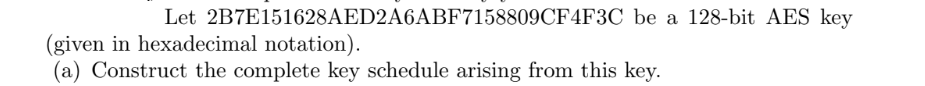 Let 2B7E151628AED2A6ABF7158809CF4F3C be a 128-bit AES key
(given in hexadecimal notation).
(a) Construct the complete key schedule arising from this key.