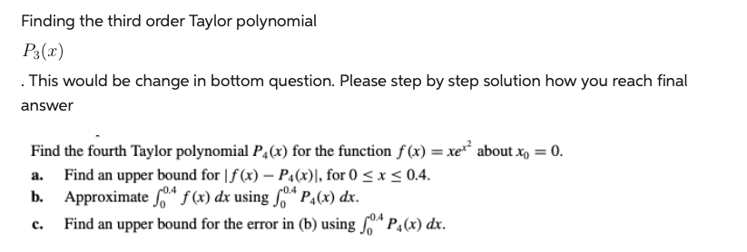 Finding the third order Taylor polynomial
P3(x)
. This would be change in bottom question. Please step by step solution how you reach final
answer
Find the fourth Taylor polynomial P(x) for the function f(x) = xe² about x = 0.
Find an upper bound for f(x) - P4(x)], for 0 ≤ x ≤ 0.4.
Approximate o f(x) dx using fo P₁(x) dx.
-0.4
Find an upper bound for the error in (b) using P(x) dx.
a.
b.
C.
-0.4