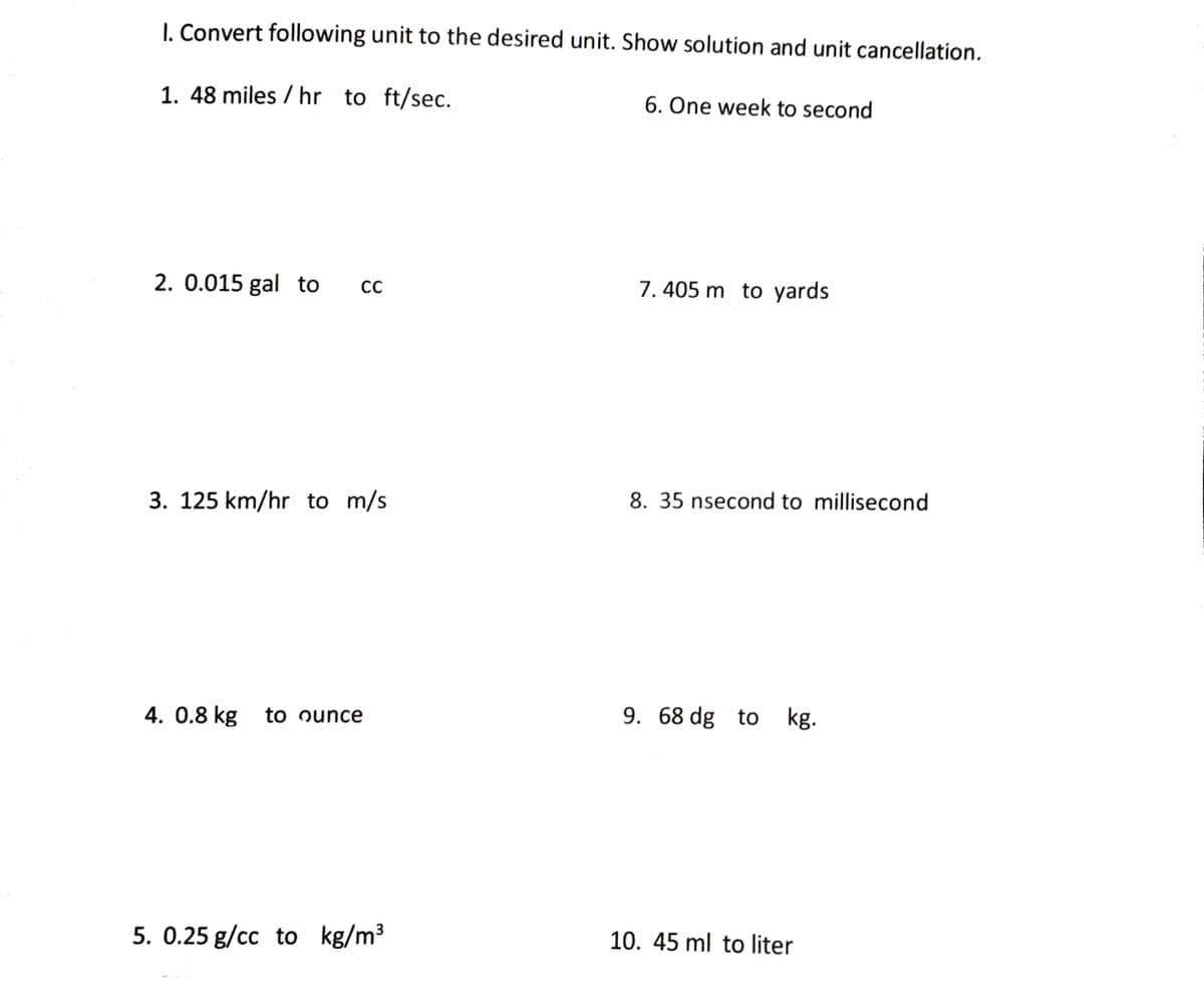 I. Convert following unit to the desired unit. Show solution and unit cancellation.
1. 48 miles / hr to ft/sec.
6. One week to second
2. 0.015 gal to
7. 405 m to yards
3. 125 km/hr to m/s
8. 35 nsecond to millisecond
4. 0.8 kg
to ounce
9. 68 dg to kg.
5. 0.25 g/cc to kg/m3
10. 45 ml to liter
