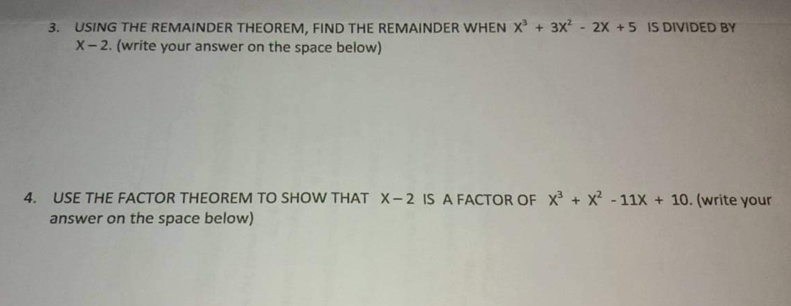 + 3X - 2X +5 IS DIVIDED BY
3. USING THE REMAINDER THEOREM, FIND THE REMAINDER WHEN X
X-2. (write your answer on the space below)
4.
USE THE FACTOR THEOREM TO SHOW THAT X-2 IS A FACTOR OF x + X - 11X + 10. (write your
answer on the space below)
