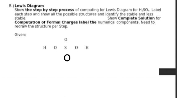 B.) Lewis Diagram
Show the step by step process of computing for Lewis Diagram for H,SO. Label
each step and show all the possible structures and identify the stable and less
stable.
Computation or Formal Charges label the numerical components. Need to
redraw the structure per Step.
Show Complete Solution for
Given:
H OS O H
