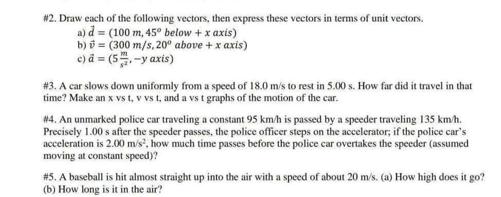 #2. Draw each of the following vectors, then express these vectors in terms of unit vectors.
a) d = (100 m, 45° below +x axis)
b) i = (300 m/s, 20° above +x axis)
c) a = (5,-y axis)
m
s2
# 3. A car slows down uniformly from a speed of 18.0 m/s to rest in 5.00 s. How far did it travel in that
time? Make an x vs t, v vs t, and a vs t graphs of the motion of the car.
# 4. An unmarked police car traveling a constant 95 km/h is passed by a speeder traveling 135 km/h.
Precisely 1.00 s after the speeder passes, the police officer steps on the accelerator; if the police car's
acceleration is 2.00 m/s, how much time passes before the police car overtakes the speeder (assumed
moving at constant speed)?
#5. A baseball is hit almost straight up into the air with a speed of about 20 m/s. (a) How high does it go?
(b) How long is it in the air?
