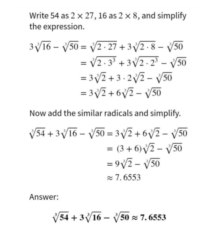 Write 54 as 2 x 27, 16 as 2 × 8, and simplify
the expression.
3V16 – V50 = V2 - 27 + 3 2 - 8 – V50
= V2 - 3 + 3 V2- 2 – V50
= 32 +3 · 2 2 – v50
= 32 + 6V2 - V50
%3D
|
Now add the similar radicals and simplify.
V54 + 3V16 – V50 = 3 2 + 6V2 – V50
= (3 + 6) V2 – V50
= 9v2 - V50
7. 6553
|
Answer:
V54 + 316 – V
50 x 7. 6553
