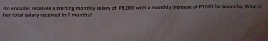 An encoder receives a starting monthly salary of P8,000 with a monthly increase of P1000 for 6months. What is
her total salary received in 7 months?
