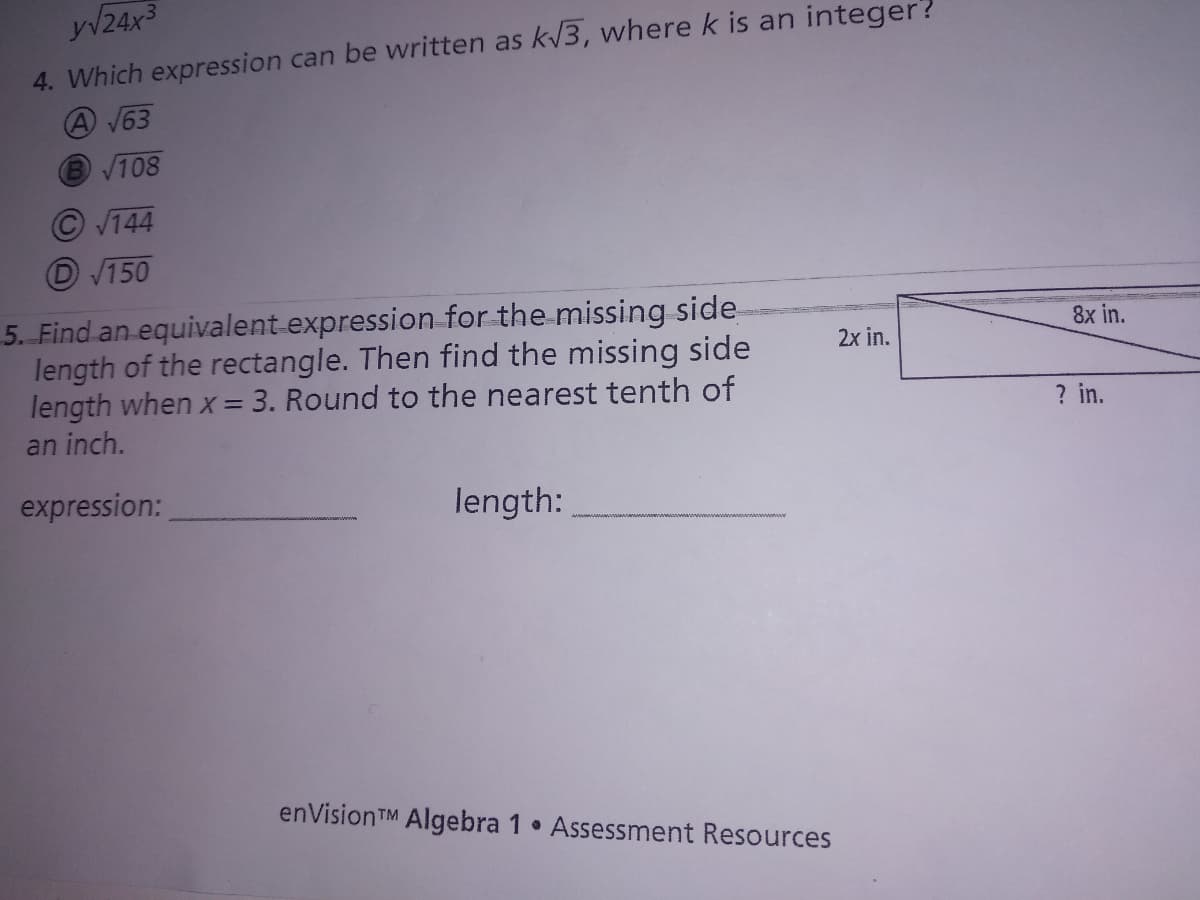 y/24x3
4. Which expression can be written as k/3, where k is an integer?
A V63
V108
V144
V150
5. Find an equivalent expression for the missing side
length of the rectangle. Then find the missing side
length when x = 3. Round to the nearest tenth of
an inch.
8x in.
2x in.
%3D
? in.
expression:
length:
enVisionTM Algebra 1 Assessment Resources
