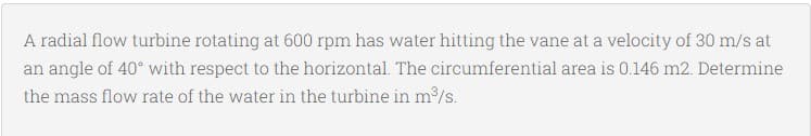 A radial flow turbine rotating at 600 rpm has water hitting the vane at a velocity of 30 m/s at
an angle of 40° with respect to the horizontal. The circumferential area is 0.146 m2. Determine
the mass flow rate of the water in the turbine in m/s.
