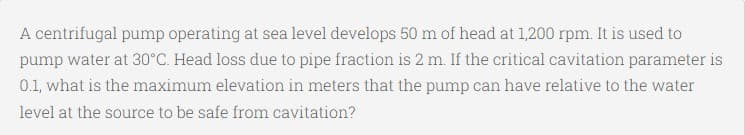 A centrifugal pump operating at sea level develops 50 m of head at 1,200 rpm. It is used to
pump water at 30°C. Head loss due to pipe fraction is 2 m. If the critical cavitation parameter is
0.1, what is the maximum elevation in meters that the pump can have relative to the water
level at the source to be safe from cavitation?
