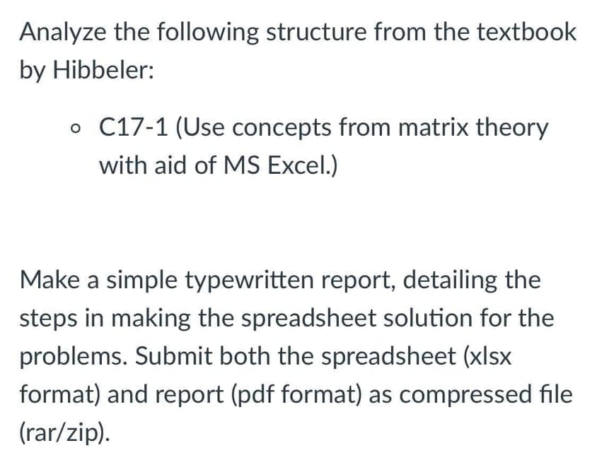 Analyze the following structure from the textbook
by Hibbeler:
o C17-1 (Use concepts from matrix theory
with aid of MS Excel.)
Make a simple typewritten report, detailing the
steps in making the spreadsheet solution for the
problems. Submit both the spreadsheet (xlsx
format) and report (pdf format) as compressed file
(rar/zip).
