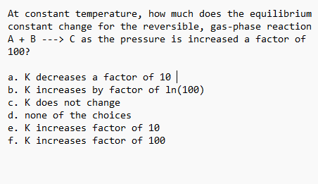 At constant temperature, how much does the equilibrium
constant change for the reversible, gas-phase reaction
A + B ---> C as the pressure is increased a factor of
100?
a. K decreases a factor of 10
b. K increases by factor of In(100)
c. K does not change
d. none of the choices
e. K increases factor of 10
f. K increases factor of 100
