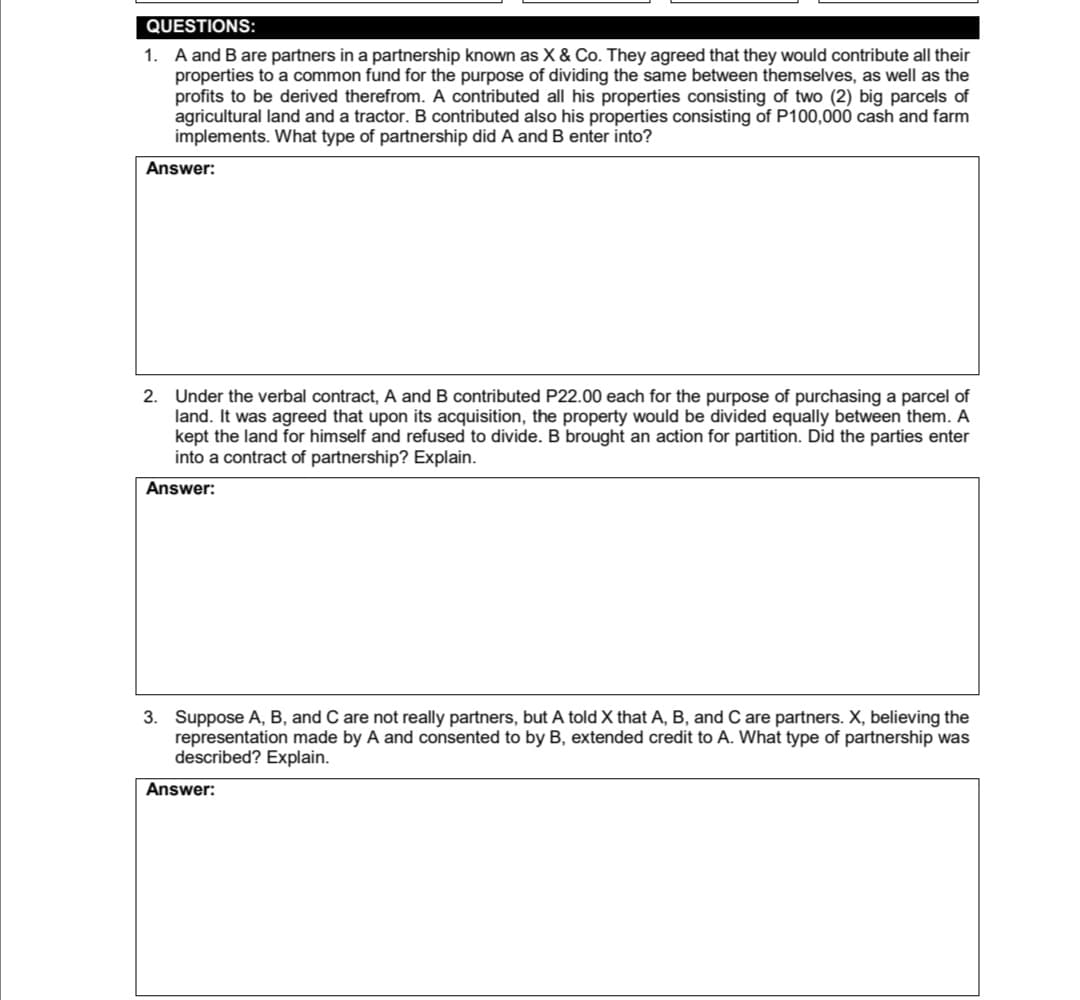 QUESTIONS:
1. A and B are partners in a partnership known as X & Co. They agreed that they would contribute all their
properties to a common fund for the purpose of dividing the same between themselves, as well as the
profits to be derived therefrom. A contributed all his properties consisting of two (2) big parcels of
agricultural land and a tractor. B contributed also his properties consisting of P100,000 cash and farm
implements. What type of partnership did A and B enter into?
Answer:
2. Under the verbal contract, A and B contributed P22.00 each for the purpose of purchasing a parcel of
land. It was agreed that upon its acquisition, the property would be divided equally between them. A
kept the land for himself and refused to divide. B brought an action for partition. Did the parties enter
into a contract of partnership? Explain.
Answer:
3. Suppose A, B, and C are not really partners, but A told X that A, B, and C are partners. X, believing the
representation made by A and consented to by B, extended credit to A. What type of partnership was
described? Explain.
Answer:
