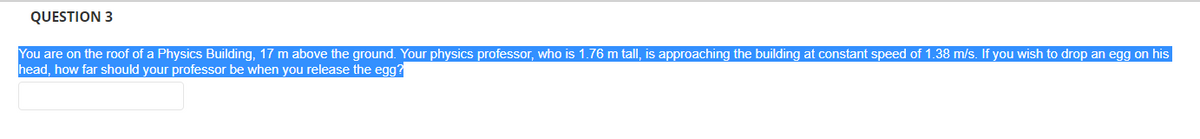 QUESTION 3
You are on the roof of a Physics Building, 17 m above the ground. Your physics professor, who is 1.76 m tall, is approaching the building at constant speed of 1.38 m/s. If you wish to drop an egg on his
head, how far should your professor be when you release the egg?
