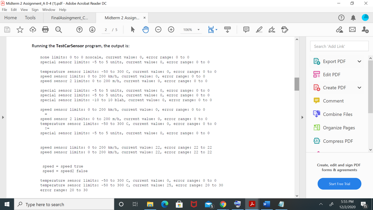 Midterm 2 Assignment_A 0-4 (1).pdf - Adobe Acrobat Reader DC
File Edit View Sign Window Help
Home
Tools
FinalAssingment_..
Midterm 2 Assign... x
2 / 5
106%
Running the TestCarSensor program, the output is:
Search 'Add Link'
none limits: 0 to 0 noscale, current value: 0, error range: 0 to 0
special sensor limits: -5 to 5 units, current value: 0,
error range: 0 to 0
Export PDF
temperature sensor limits: -50 to 300 c, current value: 0, error range: 0 to 0
speed sensor limits: 0 to 200 km/h, current value: 0, error range: 0 to 0
speed sensor 2 limits: 0 to 200 m/h, current value: 0, error range: 0 to 0
hE Edit PDF
Create PDF
special sensor limits: -5 to 5 units, current value: 0, error range: 0 to 0
special sensor limits: -5 to 5 units, current value: 0, error range: 0 to 0
special sensor limits: -10 to 10 blah, current value: 0, error range: 0 to 0
Comment
speed sensor limits: 0 to 200 km/h, current value: 0, error range: 0 to 0
Combine Files
speed sensor 2 limits: 0 to 200 m/h, current value: 0, error range: 0 to 0
temperature sensor limits: -50 to 300 c, current value: 0, error range: 0 to 0
El Organize Pages
!=
special sensor limits: -5 to 5 units, current value: 0, error range: 0 to 0
Compress PDF
speed sensor limits: 0 to 200 km/h, current value: 22, error range: 22 to 22
speed sensor limits: 0 to 200 km/h, current value: 22, error range: 22 to 22
speed = speed true
speed = speed2 false
Create, edit and sign PDF
forms & agreements
temperature sensor limits: -50 to 300 c, current value: 0, error range: 0 to 0
temperature sensor limits: -50 to 300 c, current value: 25, error range: 20 to 30
Start Free Trial
error range: 20 to 30
5:55 PM
O Type here to search
15
12/2/2020
