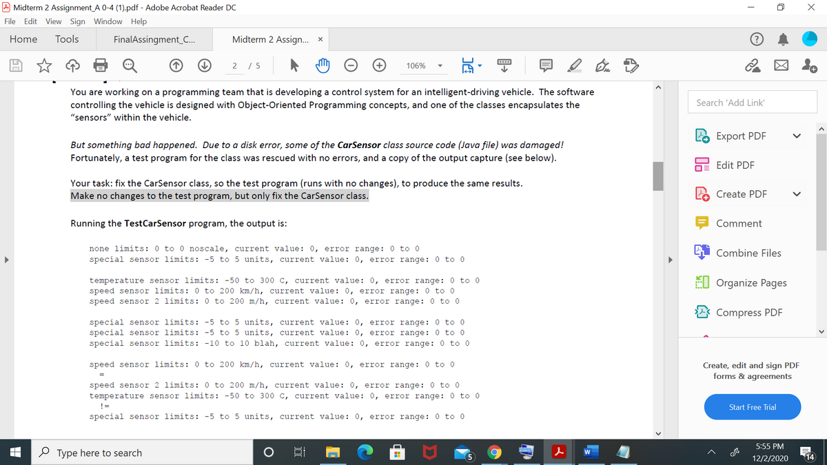 Midterm 2 Assignment_A 0-4 (1).pdf - Adobe Acrobat Reader DC
File Edit
View Sign Window Help
Home
Tools
FinalAssingment_C.
Midterm 2 Assign... x
2 / 5
106%
You are working on a programming team that is developing a control system for an intelligent-driving vehicle. The software
controlling the vehicle is designed with Object-Oriented Programming concepts, and one of the classes encapsulates the
Search 'Add Link'
"sensors" within the vehicle.
Export PDF
But something bad happened. Due to a disk error, some of the CarSensor class source code (Java file) was damaged!
Fortunately, a test program for the class was rescued with no errors, and a copy of the output capture (see below).
hE Edit PDF
Your task: fix the CarSensor class, so the test program (runs with no changes), to produce the same results.
Make no changes to the test program, but only fix the CarSensor class.
Create PDF
Running the TestCarSensor program, the output is:
Comment
none limits: 0 to 0 noscale, current value: 0, error range: 0 to 0
special sensor limits: -5 to 5 units, current value: 0, error range: 0 to 0
Combine Files
El Organize Pages
temperature sensor limits: -50 to 300 c, current value: 0, error range: 0 to 0
speed sensor limits: 0 to 200 km/h, current value: 0, error range: 0 to 0
speed sensor 2 limits: 0 to 200 m/h, current value: 0, error range: 0 to 0
Compress PDF
special sensor limits: -5 to 5 units, current value: 0, error range: 0 to 0
special sensor limits: -5 to 5 units, current value: 0, error range: 0 to 0
special sensor limits: -10 to 10 blah, current value: 0, error range: 0 to 0
speed sensor limits: 0 to 200 km/h, current value: 0, error range: 0 to 0
Create, edit and sign PDF
forms & agreements
speed sensor 2 limits: 0 to 200 m/h, current value: 0, error range: 0 to 0
temperature sensor limits: -50 to 300 c, current value: 0, error range: 0 to 0
!=
Start Free Trial
special sensor limits: -5 to 5 units, current value: 0, error range: 0 to 0
5:55 PM
O Type here to search
14
12/2/2020
