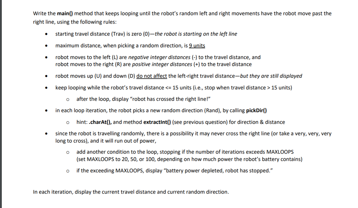 Write the main() method that keeps looping until the roboť's random left and right movements have the robot move past the
right line, using the following rules:
starting travel distance (Trav) is zero (0)–the robot is starting on the left line
maximum distance, when picking a random direction, is 9 units
robot moves to the left (L) are negative integer distances (-) to the travel distance, and
robot moves to the right (R) are positive integer distances (+) to the travel distance
robot moves up (U) and down (D) do not affect the left-right travel distance-but they are still displayed
keep looping while the robot's travel distance <= 15 units (i.e., stop when travel distance > 15 units)
after the loop, display "robot has crossed the right line!"
in each loop iteration, the robot picks a new random direction (Rand), by calling pickDir()
hint: .charAt(), and method extractInt() (see previous question) for direction & distance
since the robot is travelling randomly, there is a possibility it may never cross the right line (or take a very, very, very
long to cross), and it will run out of power,
add another condition to the loop, stopping if the number of iterations exceeds MAXLOOPS
(set MAXLOOPS to 20, 50, or 100, depending on how much power the robotť's battery contains)
if the exceeding MAXLOOPS, display "battery power depleted, robot has stopped."
In each iteration, display the current travel distance and current random direction.
