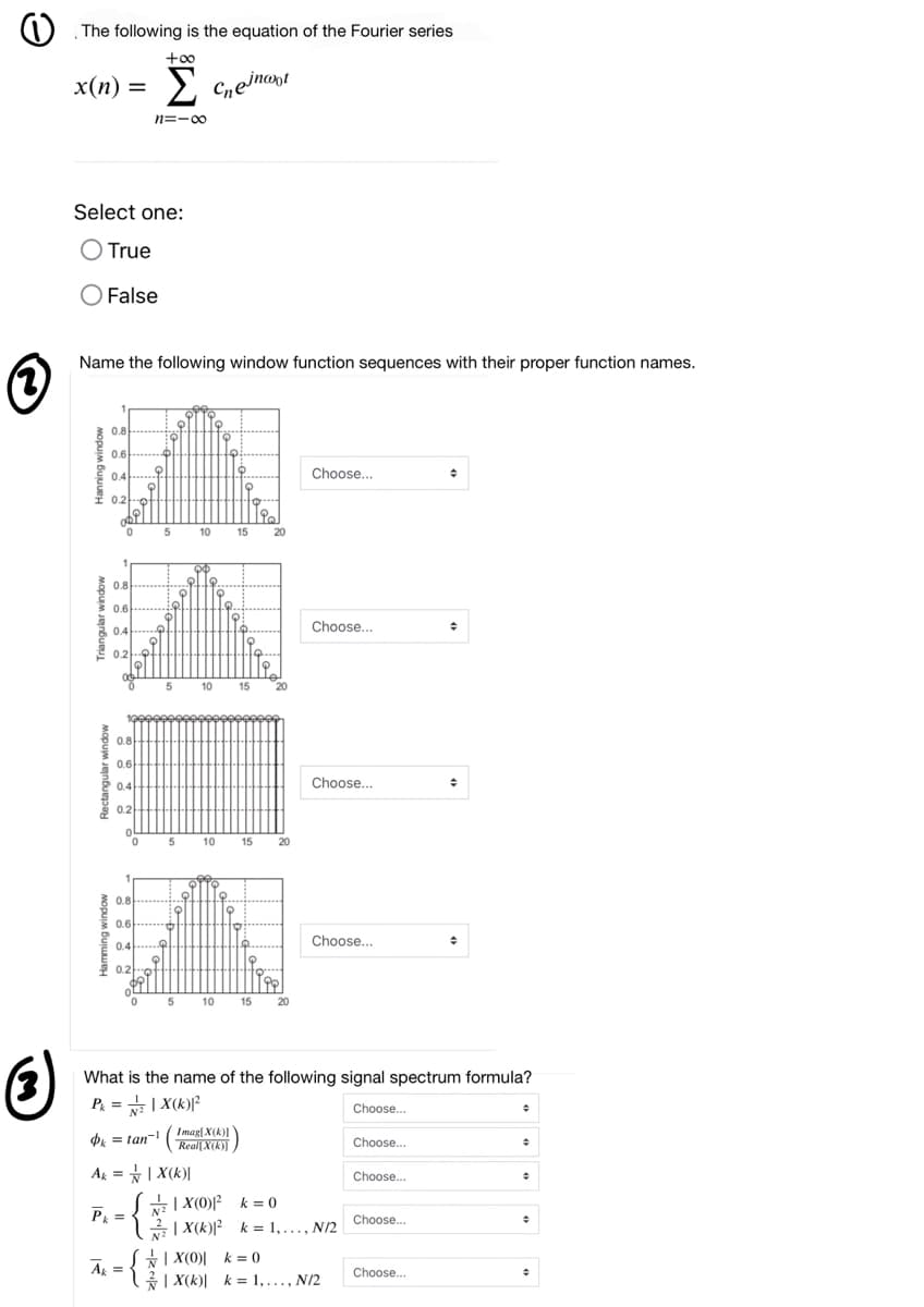 The following is the equation of the Fourier series
+o0
x(n) = >
2 Cneinont
n=-00
Select one:
O True
OFalse
Name the following window function sequences with their proper function names.
0.8-...
0.6.....
0.4
Choose...
0.2.어
10
15
20
E 81....
0.8
0.6
0.4
Choose..
E 0.2
10 15
20
0.8
E 0.6
0.4
Choose...
S 0.2
5
10 15
20
0.8
0.6
Choose...
0.4
0.2
10 15
5
20
What is the name of the following signal spectrum formula?
P = +| X(k)?
Choose.
Pk = tan-
Imag[ X(k)]
Reall X(k))
Choose.
Ak = | X(k)|
Choose.
SE| X(0)F k = 0
금 | X(k)|? k%=D 1,.., NI2
P =
Choose...
k = 1,..., N/2
S| X(0)| k= 0
A =
Choose..
| X(k)| k = 1,..., N/2
mopum Jenbuepa
