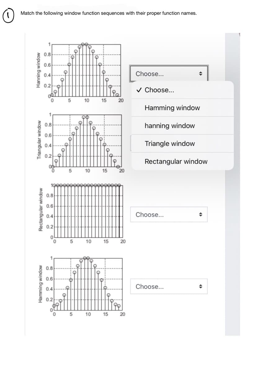 Match the following window function sequences with their proper function names.
0.8
0.6
0.4
Choose...
0.2
v Choose...
10
15
20
Hamming window
0.8
hanning window
0.6
0.4
Triangle window
0.2--9
Rectangular window
10
15
20
0.8
0.6
0.4
Choose...
0.2
10
15
20
0.8
0.6
0.4--...
Choose...
0.2
10
15
20
Hamming window
Rectangular window
Triangular window
Hanning window
