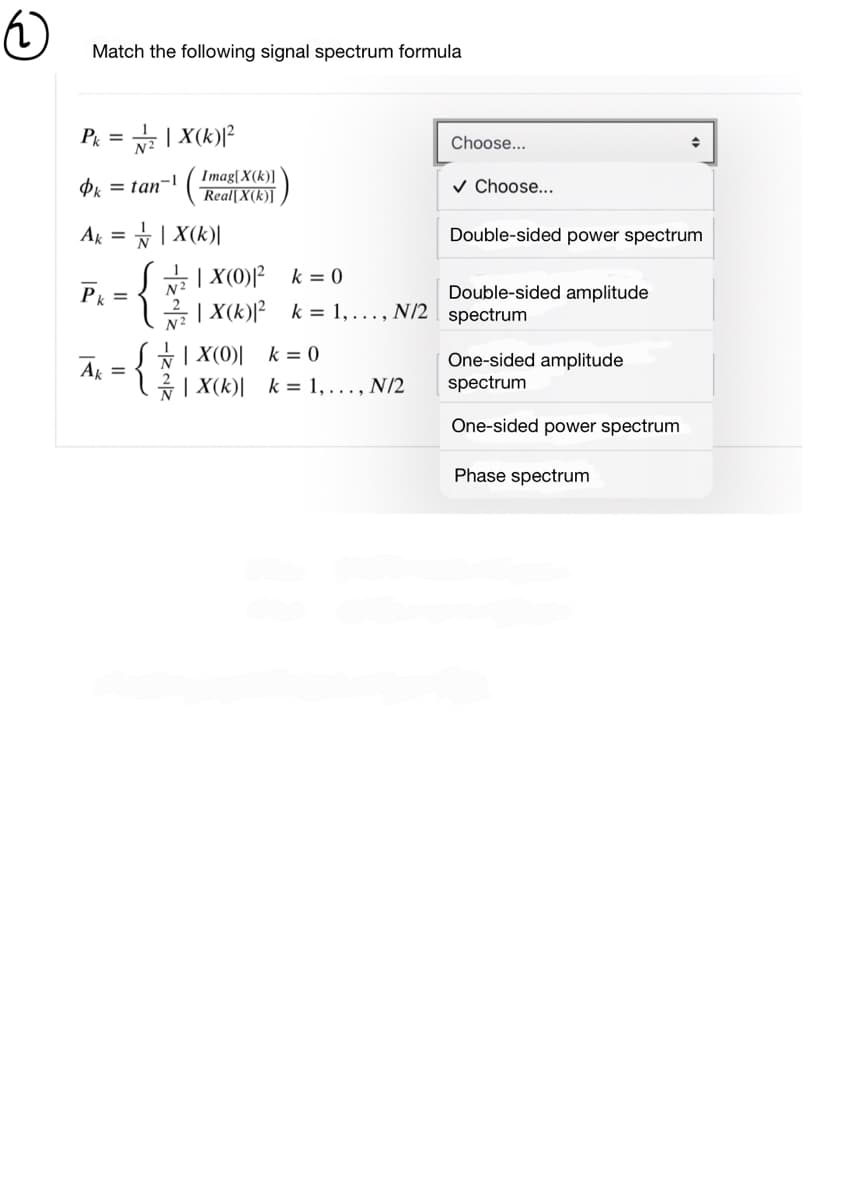 Match the following signal spectrum formula
P = | X(k)P
Choose...
Imag[X(k)]
Pk = tan-!
v Choose...
Real[X(k)]
Ak
= | X(k)|
Double-sided power spectrum
급 1 X(0)2 k=0
2 | X(k)[² k = 1,..., N/2 spectrum
Р
Double-sided amplitude
*| X(0)| k = 0
*| X(k)| k = 1, ..., N/2
One-sided amplitude
spectrum
Ak =
One-sided power spectrum
Phase spectrum
