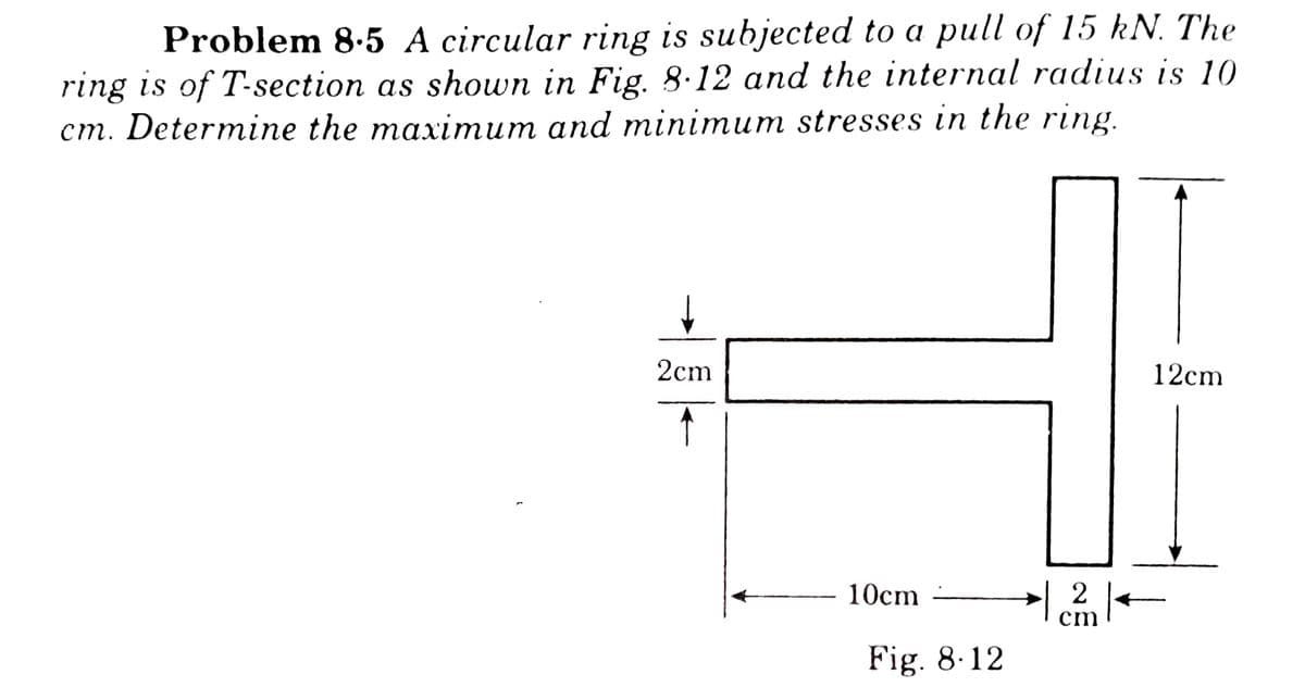 Problem 8.5 A circular ring is subjected to a pull of 15 kN. The
ring is of T-section as shown in Fig. 8.12 and the internal radius is 10
cm. Determine the maximum and minimum stresses in the ring.
2cm
12cm
10cm
2
cm
Fig. 8.12
