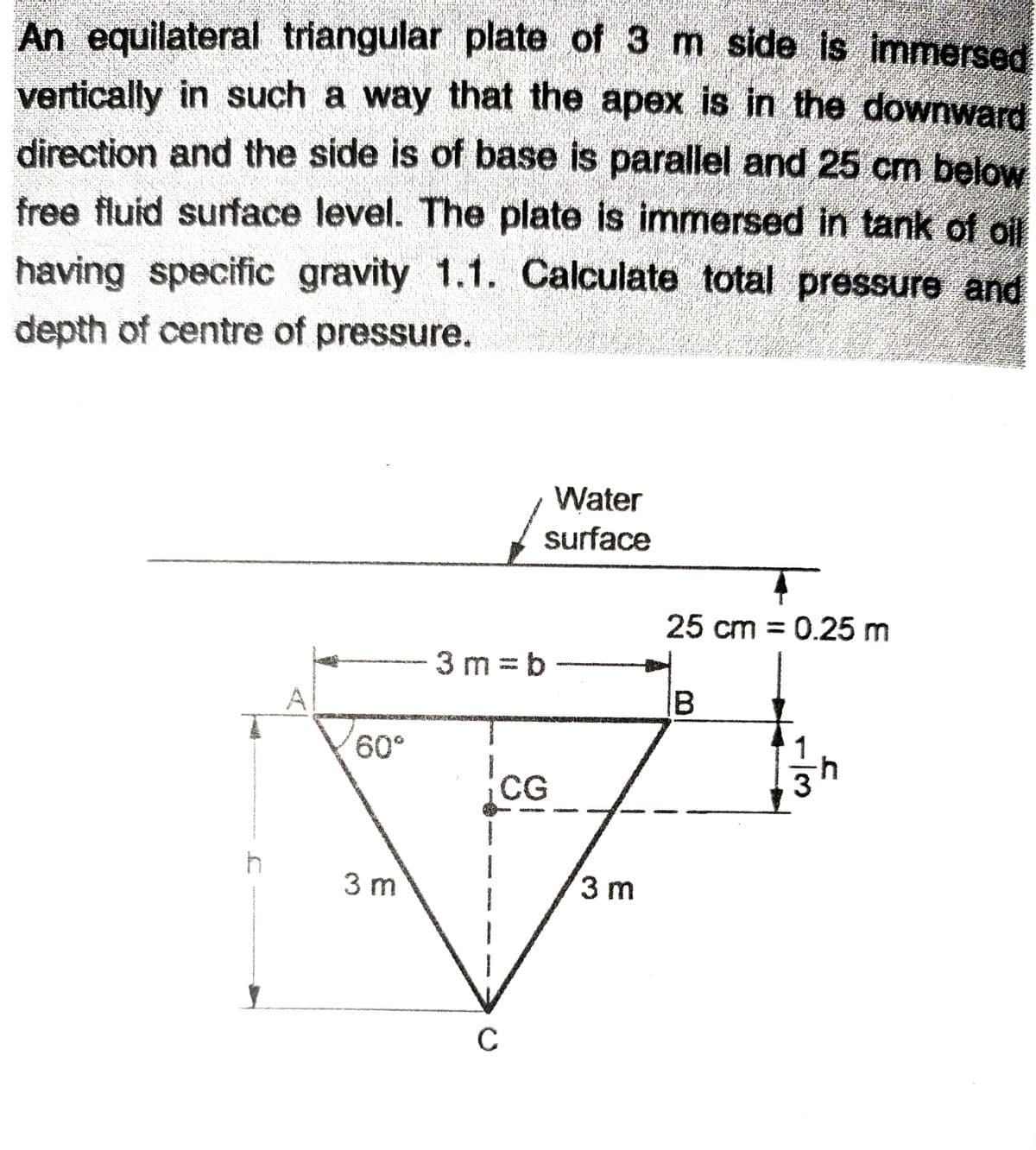 An equilateral triangular plate of 3 m side is immersed
vertically in such a way that the apex is in the downward
direction and the side is of base is parallel and 25 cm below
free fluid surface level. The plate is immersed in tank of oil
having specific gravity 1.1. Calculate total pressure and
depth of centre of pressure.
Water
surface
25 cm = 0.25 m
%3D
3 m =b
60°
CG
3 m
3 m
C
B.
