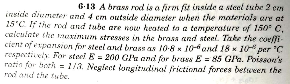 6.13 A brass rod is a firm fit inside a steel tube 2 cm
inside diameter and 4 cm outside diameter when the materials are at
15°C. If the rod and tube are now heated to a temperature of 150° C,
calculate the maximum stresses in the brass and steel. Take the coeffi-
cient of expansion for steel and brass as 10.8 × 10-6 and 18 x 10-6 per °C
respectively. For steel E = 200 GPa and for brass E = 85 GPa. Poisson's
ratio for both = 1/3. Neglect longitudinal frictional forces between the
rod and the tube.
%3D
eleo
