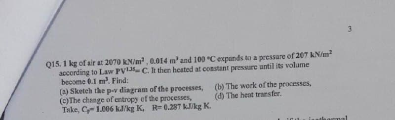 3
Q15. 1 kg of air at 2070 kN/m2, 0.014 m' and 100 °C expands to a pressure of 207 kN/m2
according to Law PV135 C. It then heated at constant pressure until its volume
become 0.1 m. Find:
(a) Sketch the p-v diagram of the processes,
(c)The change of entropy of the processes,
Take, C= 1.006 kJ/kg K, R=0.287 kJ/kg K.
(b) The work of the processes,
(d) The heat trans fer.
athormal
