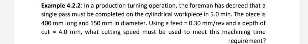 Example 4.2.2: In a production turning operation, the foreman has decreed that a
single pass must be completed on the cylindrical workpiece in 5.0 min. The piece is
400 mm long and 150 mm in diameter. Using a feed 0.30 mm/rev and a depth of
cut = 4.0 mm, what cutting speed must be used to meet this machining time
requirement?
