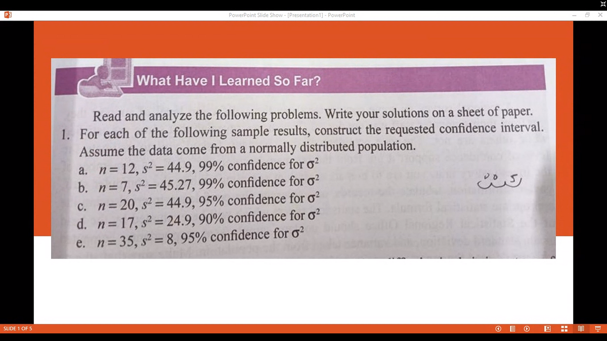 PowerPoint Slide Show - [Presentation1] - PowerPoint
What Have I Learned So Far?
Read and analyze the following problems. Write your solutions on a sheet of paper.
1. For each of the following sample results, construct the requested confidence interval.
Assume the data come from a normally distributed population.
a. n=12, s2 = 44.9, 99% confidence for o?
b. n=7, s = 45.27, 99% confidence for o?
c. n=20, s2 = 44.9, 95% confidence for o?
d. n=17, s2 = 24.9, 90% confidence for o?
e. n=35, s2 = 8, 95% confidence for o?
SLIDE 1 OF 5
豆
