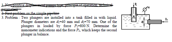 LNerevosiive disniaseent
paramete
First problemon the simple pipeline
3. Problem : Two plungers are installed into a tank filled in with liquid.
s emle of operaito
Plunger diameters are di=40 mm and dz=70 mm. One of the
plungers in loaded by force Pi=800 N. Determine the
manometer indications and the force P2, which keeps the second
plunger in balance.
