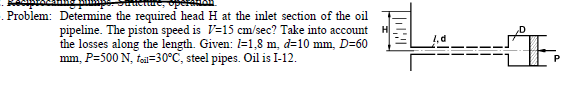 . Problem: Detemine the required head H at the inlet section of the oil
pipeline. The piston speed is V=15 cm/sec? Take into account
the losses along the length. Given: =1,8 m, d=10 mm, D=60
mm, P=500 N, toäl=30°C, steel pipes. Oil is I-12.
