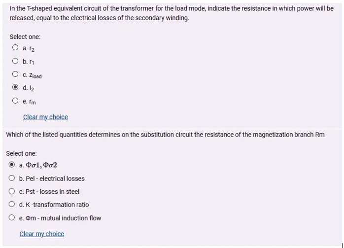 In the T-shaped equivalent circuit of the transformer for the load mode, indicate the resistance in which power will be
released, equal to the electrical losses of the secondary winding.
Select one:
O a. 12
O b.11
O c. Zload
O d. l2
O e. Im
Clear my choice
Which of the listed quantities determines on the substitution circuit the resistance of the magnetization branch Rm
Select one:
O a. Dol, Do2
O b. Pel - electrical losses
O C. Pst - losses in steel
O d. K-transformation ratio
O e. om - mutual induction flow
Clear my choice
