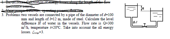 dhe low
+ DarucienCatculation ot
(sesistance zomes
Hame pumpseRue, operoting pr
3. Problems: two vessels are connected by a pipe of the diameter of d=100
mm and length of l=12 m, made of steel. Calculate the level
difference H of water in the vessels. Flow rate is Q=300
m/h, temperature t=20°C. Take into account the all energy
losses. Grei=3.
d.!
