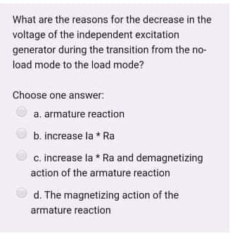 What are the reasons for the decrease in the
voltage of the independent excitation
generator during the transition from the no-
load mode to the load mode?
Choose one answer:
a, armature reaction
b. increase la * Ra
c. increase la * Ra and demagnetizing
action of the armature reaction
d. The magnetizing action of the
armature reaction
