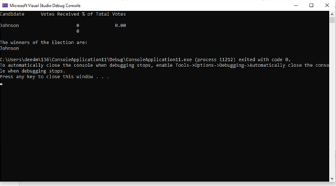 A Microsoft Visual Studio Debug Console
Candidate
Votes Received % of Total Votes
Johnson
0.00
The winners of the Election are:
Johnson
C: \Users\deedm\136\Consoleaplication11\Debug\ConsoleApp1ication11.exe (process 11212) exited with code 0.
To automatically close the console when debugging stops, enable Tools->options->Debugging->Automatically close the conso
le when debugging stops.
Press any key to close this window. ..
