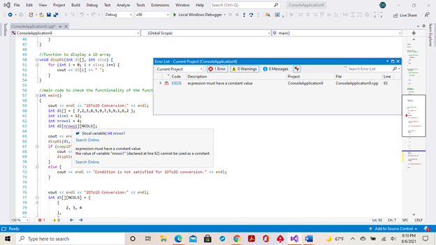 File
View Project
Buld Debug
Search (Col-
Test
Analyon Tools Eatensions Window Help
Consolehpplicatio
O 3-
Debug
- Local Windows Debugger- :?
e Live Share
nsoleAppliction.cpp"
SConseleApplicatien
- Gubal Scepel
O maino
47
tunction te display 10 array
Bvedd dispos(int di1. int size)(
for (int i-e iesie i)
cout e difi) ce
49
se
Emor List - Cument Pjea (Consolelpplication
51
O 1 Emer A OWenings 0 O Messages
52
Cunent Project
Search Erer List
53
Cede Descrigtien
Project
File
Line
54
E EO02 epresion must have a constant value
Consolehppication
Consoleipplicationt.epp
55
nain code to check the functionality of the funct
Lnt nain)
58
cout ee endi ce "ADTo0 Converston e endi
Int di[] - (7,2,,8,5,,7,5,,1,6,
59
61
int sieel- 12
62
int nrowsi4
Int da[aceni1(NCOLS)
63
64
• tocal variable) int nrowst
65
cout e en
dispo(4, Search Online
if (copya0
cout
disgt
67
espression must have a constant value
the value of variable "owst" (declared at lin 62) cannet be used
constant
Search Online
else (
cout ce endi ce "Condition is not satisfied for s0To20 converston." « endis
73
74
75
cout e endi ce "20Toto Conversion" « endla
int d[(NCOLS]-
2, 3, 4
100%
L 9 ON7 S CRF
O Ready
+ Add to Seurce Control
810 PM
P Type here to search
221
Team Esploer
