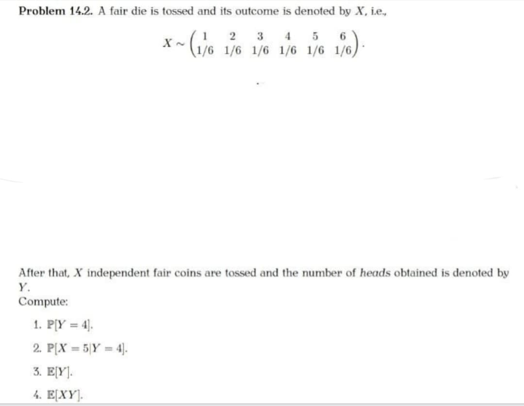 Problem 14.2. A fair die is tossed and its outcome is denoted by X, i.e.,
~ (1/6
Compute:
X~
After that, X independent fair coins are tossed and the number of heads obtained is denoted by
Y.
1. P[Y = 4].
2. P[X= 5 Y = 4].
3. E[Y].
4. E[XY].
2
3 4 5
1/6 1/6 1/6 1/6 1/6 1/6)
1/6).