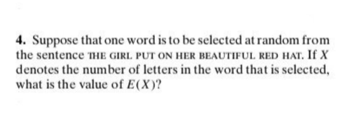 4. Suppose that one word is to be selected at random from
the sentence THE GIRL PUT ON HER BEAUTIFUL RED HAT. If X
denotes the number of letters in the word that is selected,
what is the value of E(X)?