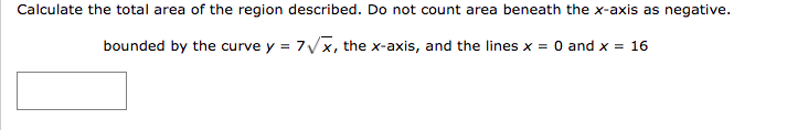 Calculate the total area of the region described. Do not count area beneath the x-axis as negative.
bounded by the curve y = 7Vx, the x-axis, and the lines x = 0 and x = 16
