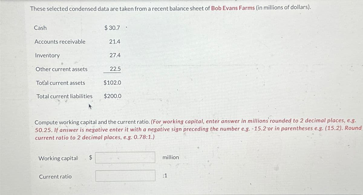 These selected condensed data are taken from a recent balance sheet of Bob Evans Farms (in millions of dollars).
Cash
Accounts receivable
Inventory
Other current assets
Total current assets
Total current liabilities
Working capital
Current ratio
$30.7
$
21.4
27.4
Compute working capital and the current ratio. (For working capital, enter answer in millions rounded to 2 decimal places, e.g.
50.25. If answer is negative enter it with a negative sign preceding the number e.g. -15.2 or in parentheses e.g. (15.2). Round
current ratio to 2 decimal places, e.g. 0.78:1.)
22.5
$102.0
$200.0
million
:1