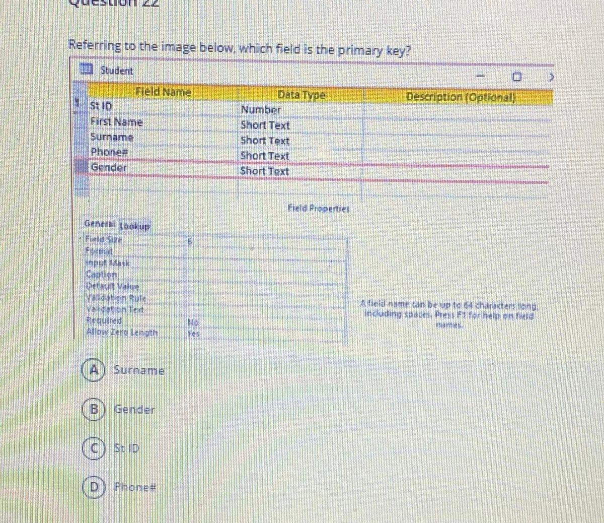 Referring to the image below. which field is the primary key?
Student
Field Name
Data Type
Description (Optional)
St 1D
First Name
Number
Short Text
Short Text
Surname
Phone#
Gender
Short Text
Short Text
Field Propertiel
Generb Lookkup
Inplul Matk
Caption
Detut Value
Alield name kan be un to charastens iong.
induding spacei, Prent FTst help sn
Requited
Allow Lera Ler sth
Surname
B) Gender
(c) 5: D
Phone#
