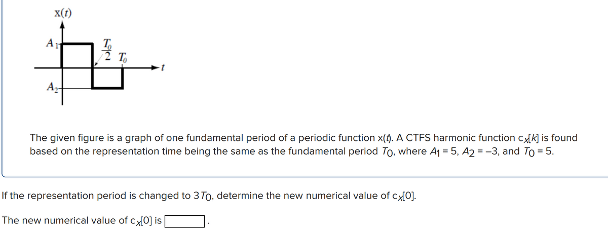 x(t)
A
T,
2 T
Az-
The given figure is a graph of one fundamental period of a periodic function x(). A CTFS harmonic function cx[k] is found
based on the representation time being the same as the fun
amental period To, where A1 = 5, A2 = -3, and To = 5.
If the representation period is changed to 3To, determine the new numerical value of cx{0].
The new numerical value of cx[0] is
