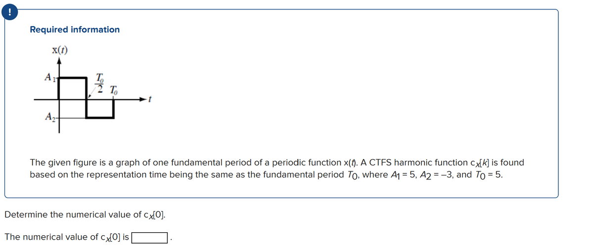 !
Required information
x(t)
A -
The given figure is a graph of one fundamental period of a periodic function x(f). A CTFS harmonic function cx[k] is found
based on the representation time being the same as the fundamental period To, where A1 = 5, A2 = -3, and To = 5.
Determine the numerical value of cx[0].
The numerical value of cx[O] is
