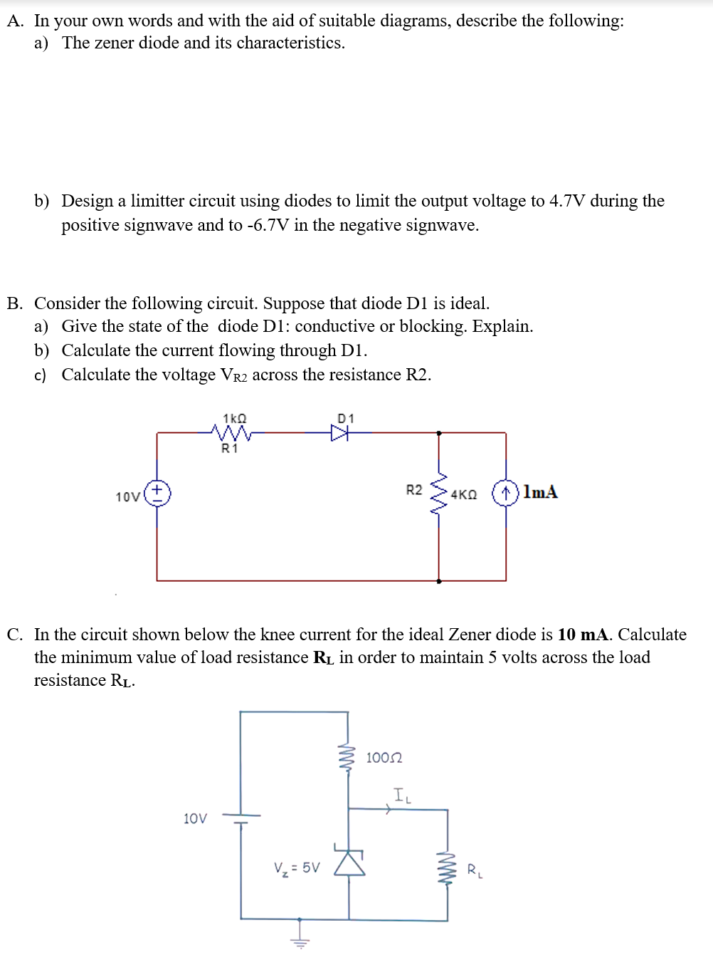 A. In your own words and with the aid of suitable diagrams, describe the following:
a) The zener diode and its characteristics.
b) Design a limitter circuit using diodes to limit the output voltage to 4.7V during the
positive signwave and to -6.7V in the negative signwave.
B. Consider the following circuit. Suppose that diode D1 is ideal.
a) Give the state of the diode D1: conductive or blocking. Explain.
b) Calculate the current flowing through D1.
c) Calculate the voltage VR2 across the resistance R2.
1kQ
D1
R1
R2
1) ImA
10V
4KQ
C. In the circuit shown below the knee current for the ideal Zener diode is 10 mA. Calculate
the minimum value of load resistance RL in order to maintain 5 volts across the load
resistance RL.
1002
IL
10V
V, = 5V A
R
