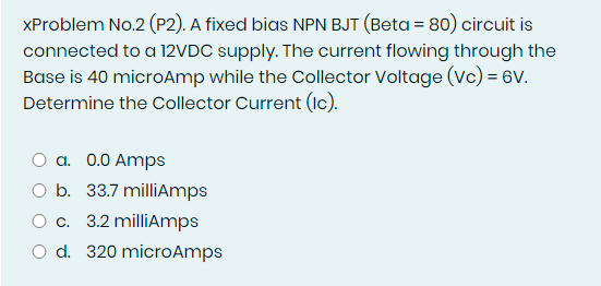 XProblem No.2 (P2). A fixed bias NPN BJT (Beta = 80) circuit is
connected to a 12VDC supply. The current flowing through the
Base is 40 microAmp while the Collector Voltage (Vc) = 6V.
Determine the Collector Current (1c).
a. 0.0 Amps
O b. 33.7 milliAmps
O c. 3.2 milliAmps
O d. 320 microAmps
