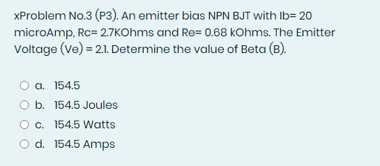 XProblem No.3 (P3). An emitter bias NPN BJT with Ib= 20
microAmp, Rc= 2.7KOhms and Re= 0.68 kOhms. The Emitter
Voltage (Ve) = 2.1. Determine the value of Beta (B).
a. 154.5
O b. 154.5 Joules
O c. 154.5 Watts
O d. 154.5 Amps
