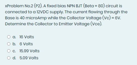 XProblem No.2 (P2). A fixed bias NPN BJT (Beta = 80) circuit is
connected to a 12VDC supply. The current flowing through the
Base is 40 microAmp while the Collector Voltage (Vc) = 6v.
Determine the Collector to Emitter Voltage (Vce).
O a. 16 Volts
O b. 6 Volts
O c. 15.99 Volts
O d. 5.09 Volts
