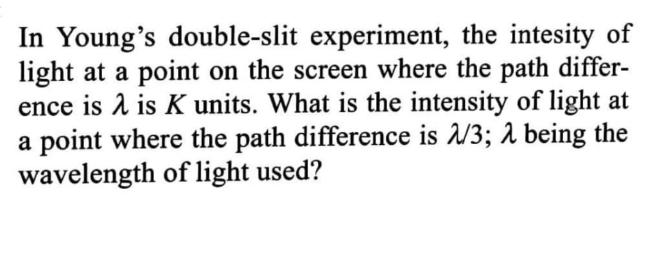 In Young's double-slit experiment, the intesity of
light at a point on the screen where the path differ-
ence is 1 is K units. What is the intensity of light at
a point where the path difference is /3; a being the
wavelength of light used?
