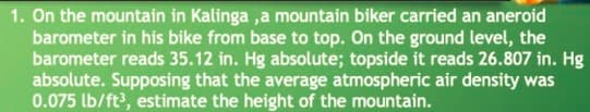 1. On the mountain in Kalinga ,a mountain biker carried an aneroid
barometer in his bike from base to top. On the ground level, the
barometer reads 35.12 in. Hg absolute; topside it reads 26.807 in. Hg
absolute. Supposing that the average atmospheric air density was
0.075 lb/ft?, estimate the height of the mountain.
